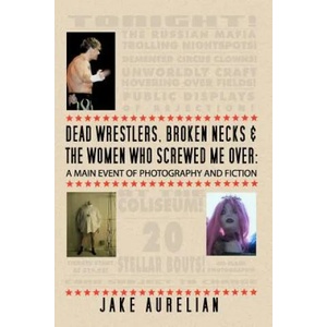 Dead Wrestlers, Broken Necks & the Women Who Screwed Me Over: A Main Event of Fiction & Photography | Jake Aurelian (ISBN: 9781461131861)