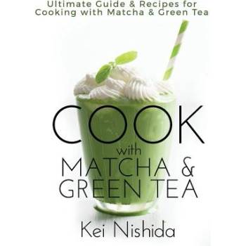 Cook with Matcha and Green Tea: Ultimate Guide & Recipes for Brewing and Cooking with Matcha & Green Tea | Kei Nishida