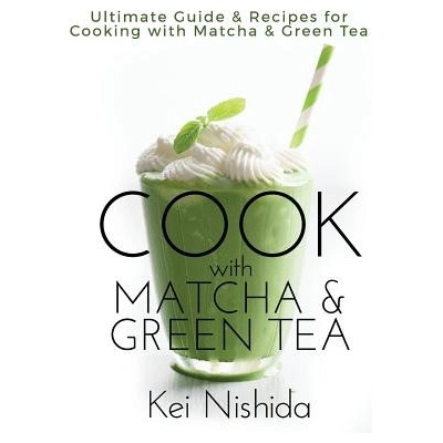 Cook with Matcha and Green Tea: Ultimate Guide & Recipes for Brewing and Cooking with Matcha & Green Tea | Kei Nishida