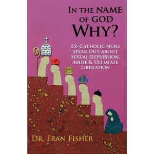 In the Name of God, Why? : Ex-Catholic Nuns Speak Out about Sexual Repression, Abuse & Ultimate Liberation (ISBN: 9780615612225)