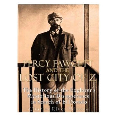 Percy Fawcett and the Lost City of Z: The History of the Explorer's Mysterious Disappearance in Search of El Dorado | Charles River Editors