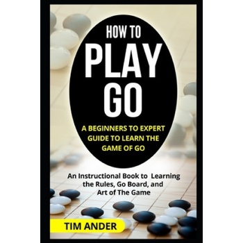 How to Play Go: A Beginners to Expert Guide to Learn The Game of Go: An Instructional Book to Learning the Rules, Go Board, and Art of | Tim Ander