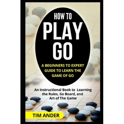 How to Play Go: A Beginners to Expert Guide to Learn The Game of Go: An Instructional Book to Learning the Rules, Go Board, and Art of | Tim Ander
