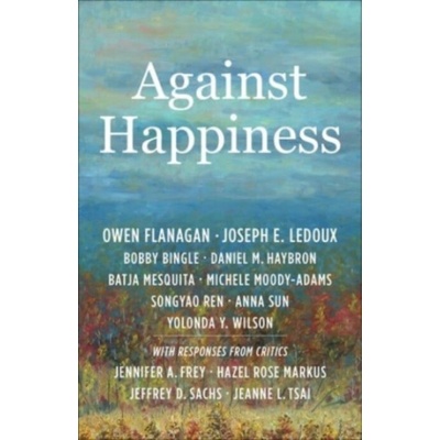 Against Happiness - Flanagan, Owen (James B. Duke Professor, Duke University) a LeDoux, Joseph E. a Bingle, Bobby a Haybron, Daniel M. a Mesquita, Batja a Moody-Adams, Michele a Ren, Songyao a Sun, An