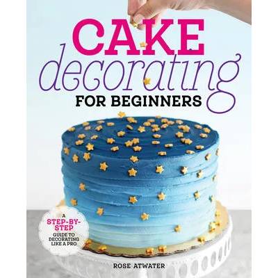 Cake Decorating for Beginners: A Step-By-Step Guide to Decorating Like a Pro | Rose Atwater