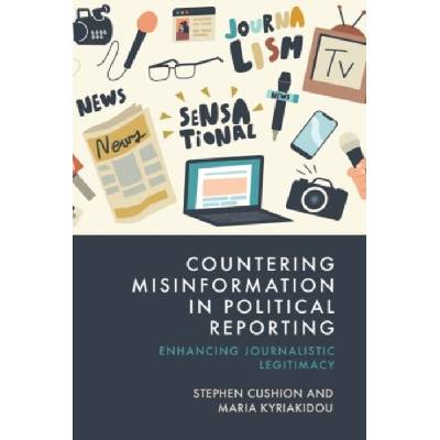 Countering Misinformation in Political Reporting - Cushion, Stephen (Professor of Journalism and Political Communication, Cardiff University, UK.) a Kyriakidou, Maria (Reader in the School of Journali