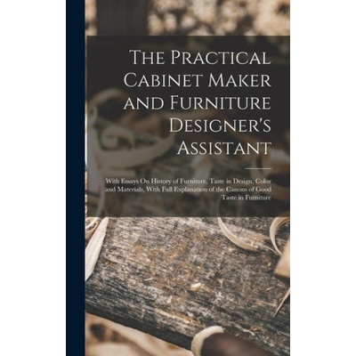 The Practical Cabinet Maker and Furniture Designer's Assistant: With Essays On History of Furniture, Taste in Design, Color and Materials, With Full E | Anonymous