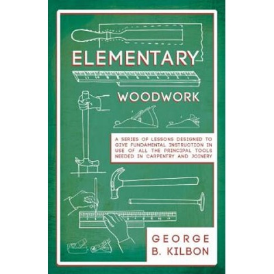 Elementary Woodwork - A Series of Lessons Designed to Give Fundamental Instruction in Use of All the Principal Tools Needed in Carpentry and Joinery - | George B. Kilbon