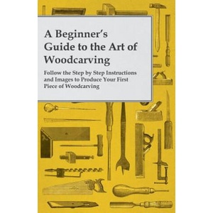A Beginner's Guide to the Art of Woodcarving - Follow the Step by Step Instructions and Images to Produce Your First Piece of Woodcarving (ISBN: 9781473319509)