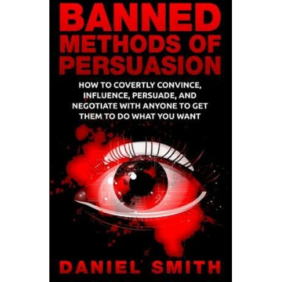 Banned Methods Of Persuasion: How To Covertly Convince, Influence, Persuade, And Negotiate With Anyone To Get Them To Do What You Want | Daniel Smith