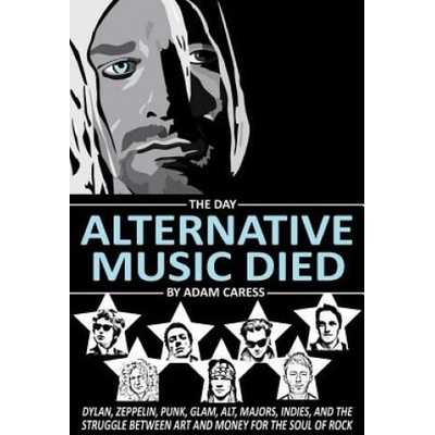 The Day Alternative Music Died: Dylan, Zeppelin, Punk, Glam, Alt, Majors, Indies, and the Struggle between Art and Money for the Soul of Rock | Adam Caress