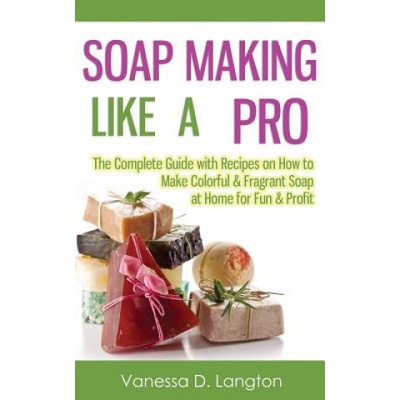 Soap Making Like A Pro: The Complete Guide with Recipes on How to Make Colorful & Fragrant Soap at Home for Fun & Profit | Vanessa D Langton
