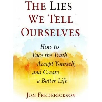 The Lies We Tell Ourselves: How to Face the Truth, Accept Yourself, and Create a Better Life
