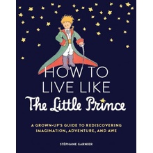 How to Live Like the Little Prince: A Grown-Up's Guide to Rediscovering Imagination, Adventure, and Awe