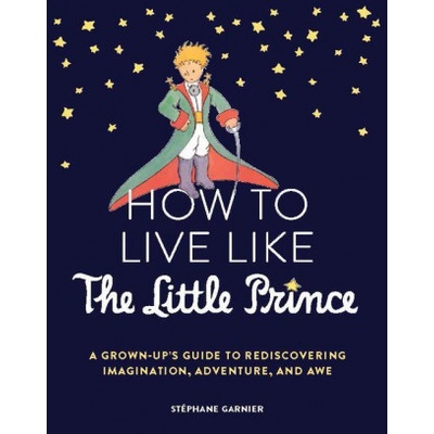 How to Live Like the Little Prince: A Grown-Up's Guide to Rediscovering Imagination, Adventure, and Awe