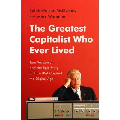 The Greatest Capitalist Who Ever Lived: Tom Watson Jr. and the Epic Story of How IBM Created the Digital Age