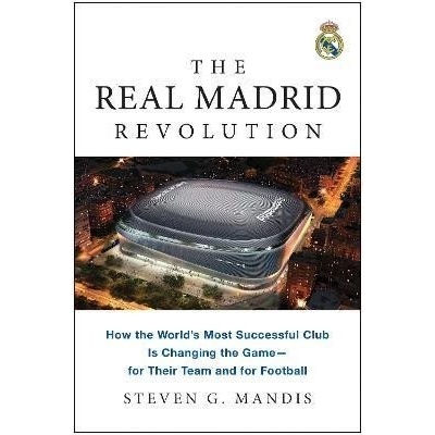 The Real Madrid Revolution: How the World´s Most Successful Club Is Changing the Game-for Their Team and for Football - Steven G. Mandis