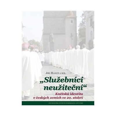 Služebníci neužiteční. Kněžská identita v českých zemích ve 20. století - Jiří Hanuš, kol. - Centrum pro studium demokracie
