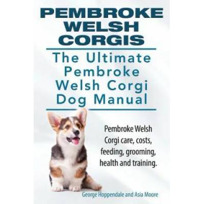 Pembroke Welsh Corgis. The Ultimate Pembroke Welsh Corgi Dog Manual. Pembroke Welsh Corgi care, costs, feeding, grooming, health and training. | George Hoppendale, Asia Moore