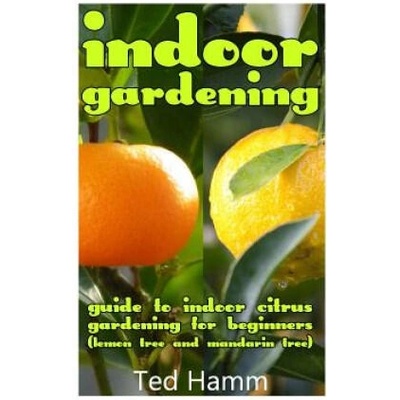 Indoor Gardening: Guide to Indoor Citrus Gardening For Beginners (Lemon Tree and Mandarin Tree) | Ted Hamm