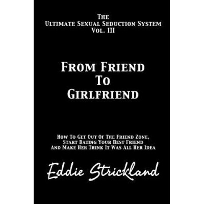From Friend to Girlfriend: The Ultimate Sexual Seduction System. How to Get Out of the Friend Zone, Start Dating Your Best Friend and Make Her Th