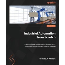 Industrial Automation from Scratch: A hands-on guide to using sensors, actuators, PLCs, HMIs, and SCADA to automate industrial processes