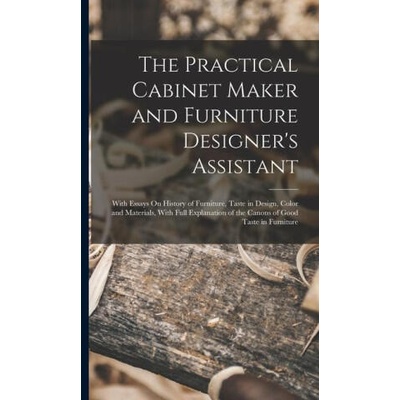The Practical Cabinet Maker and Furniture Designer's Assistant: With Essays On History of Furniture, Taste in Design, Color and Materials, With Full E | Anonymous