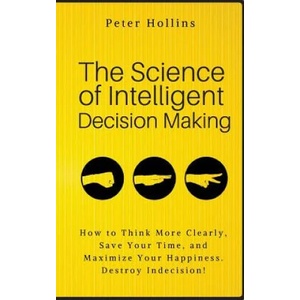 The Science of Intelligent Decision Making: How to Think More Clearly, Save Your Time, and Maximize Your Happiness. Destroy Indecision! | Peter Hollins (ISBN: 9781986256018)