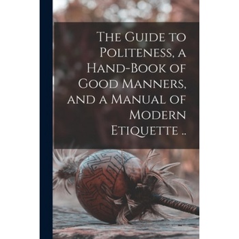 The Guide to Politeness, a Hand-book of Good Manners, and a Manual of Modern Etiquette . . | Anonymous