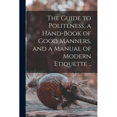 The Guide to Politeness, a Hand-book of Good Manners, and a Manual of Modern Etiquette . . | Anonymous