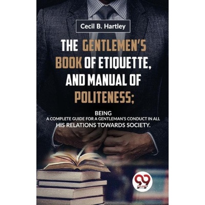 The Gentlemen'S Book Of Etiquette, And Manual Of Politeness; Being A Complete Guide For A Gentleman'S Conduct In All His Relations Towards Society