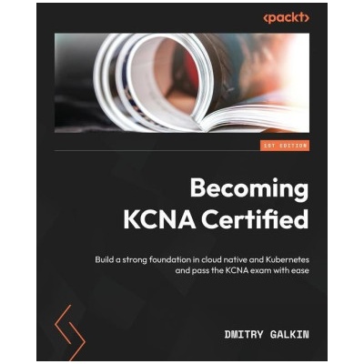 Becoming KCNA Certified Build a strong foundation in cloud native and Kubernetes and pass the KCNA exam with ease