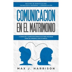 Comunicación en el Matrimonio: 5 Consejos Y Ejercicios Esenciales Para Mejorar Cómo Se Comunica Con Su Pareja | Elias Martinez, Max J. Harrison (2019)