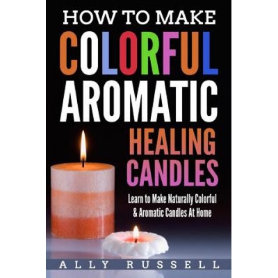 How to Make Colorful Aromatic Healing Candles: Learn to Make Naturally Colorful & Aromatic Candles At Home | Ally Russell