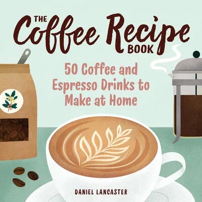 The Coffee Recipe Book: 50 Coffee and Espresso Drinks to Make at Home | Daniel Lancaster