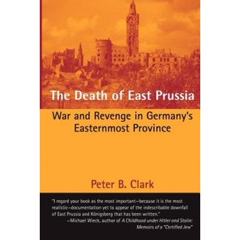 The Death of East Prussia: War and Revenge in Germany's Easternmost Province | Peter B Clark