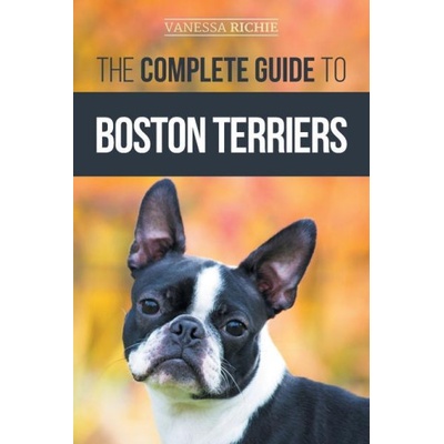 The Complete Guide to Boston Terriers: Preparing For, Housebreaking, Socializing, Feeding, and Loving Your New Boston Terrier Puppy | Vanessa Richie