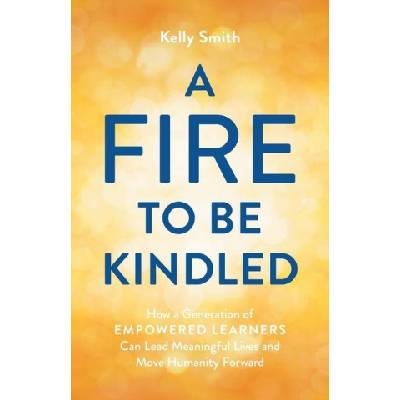 A Fire to Be Kindled: How a Generation of Empowered Learners Can Lead Meaningful Lives and Move Humanity Forward | Kelly Smith