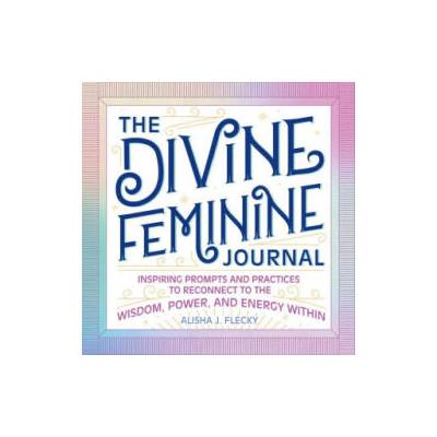 The Divine Feminine Journal: Inspiring Prompts and Practices to Reconnect to the Wisdom, Power, and Energy Within | Alisha J. Flecky