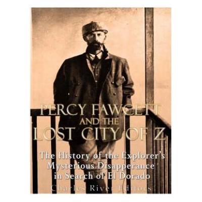 Percy Fawcett and the Lost City of Z: The History of the Explorer's Mysterious Disappearance in Search of El Dorado | Charles River Editors