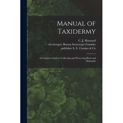 Manual of Taxidermy: a Complete Guide in Collecting and Preserving Birds and Mammals | C. J. (Charles Johnson) 184 Maynard, Electrotyper Boston Stereotype Foundry, Publisher S. E. Cassino &. Co