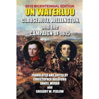 On Waterloo: Clausewitz, Wellington, and the Campaign of 1815 | And Wellington Clausewitz and Wellington, Carl Von Clausewitz, 1st Duke of Wellington Arthu Wellesley, Christopher Bassford, Daniel Moran