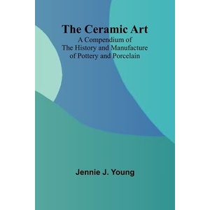 The Ceramic Art; A Compendium of The History and Manufacture of Pottery and Porcelain | Jennie J. Young (ISBN: 9789366382579)