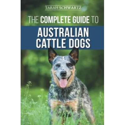 The Complete Guide to Australian Cattle Dogs: Finding, Training, Feeding, Exercising and Keeping Your ACD Active, Stimulated, and Happy