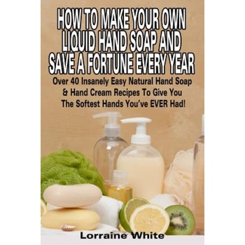 How To Make Your Own Liquid Hand Soap & Save A Fortune Every Year: Over 40 Insanely Easy Natural Hand Soap & Hand Cream Recipes To Give You The Softes | Lorraine White