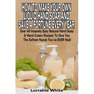 How To Make Your Own Liquid Hand Soap & Save A Fortune Every Year: Over 40 Insanely Easy Natural Hand Soap & Hand Cream Recipes To Give You The Softes | Lorraine White