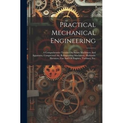 Practical Mechanical Engineering: A Comprehensive Treatise On Steam Machinery And Apparatus, Compressed Air, Refrigerating Machinery, Hydraulic Elevat | Anonymous