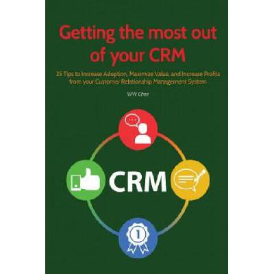 Getting the Most Out of Your Crm: 25 Tips to Increase Adoption, Maximize Value and Increase Profits from Your Customer Relationship Management System | Ww Chee