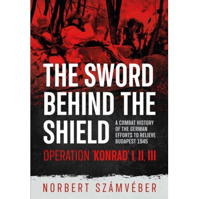 The Sword Behind the Shield: A Combat History of the German Efforts to Relieve Budapest 1945 - Operation Konrad I, II, III - (Szmvber Norbert)(Paperback) – Hledejceny.cz