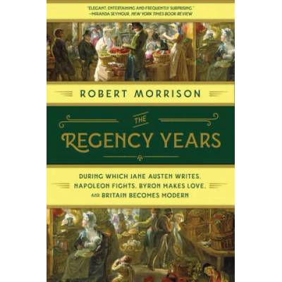 Regency Years - During Which Jane Austen Writes, Napoleon Fights, Byron Makes Love, and Britain Becomes Modern | Robert Morrison